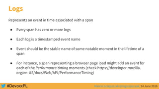 Marcin Grzejszczak @mgrzejszczak, 24 June 2016
Logs
Represents an event in time associated with a span
● Every span has zero or more logs
● Each log is a timestamped event name
● Event should be the stable name of some notable moment in the lifetime of a
span
● For instance, a span representing a browser page load might add an event for
each of the Performance.timing moments (check https://developer.mozilla.
org/en-US/docs/Web/API/PerformanceTiming)
 