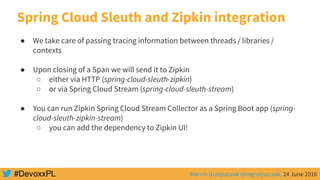 Marcin Grzejszczak @mgrzejszczak, 24 June 2016
Spring Cloud Sleuth and Zipkin integration
● We take care of passing tracing information between threads / libraries /
contexts
● Upon closing of a Span we will send it to Zipkin
○ either via HTTP (spring-cloud-sleuth-zipkin)
○ or via Spring Cloud Stream (spring-cloud-sleuth-stream)
● You can run Zipkin Spring Cloud Stream Collector as a Spring Boot app (spring-
cloud-sleuth-zipkin-stream)
○ you can add the dependency to Zipkin UI!
 