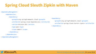 Marcin Grzejszczak @mgrzejszczak, 24 June 2016
Spring Cloud Sleuth Zipkin with Maven
<dependencyManagement>
<dependencies>
<dependency>
<groupId>org.springframework.cloud</groupId>
<artifactId>spring-cloud-dependencies</artifactId>
<version>Brixton.SR1</version>
<type>pom</type>
<scope>import</scope>
</dependency>
</dependencies>
</dependencyManagement>
<dependency>
<groupId>org.springframework.cloud</groupId>
<artifactId>spring-cloud-starter-zipkin</artifactId>
</dependency>
 