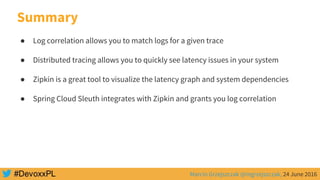 Marcin Grzejszczak @mgrzejszczak, 24 June 2016
Summary
● Log correlation allows you to match logs for a given trace
● Distributed tracing allows you to quickly see latency issues in your system
● Zipkin is a great tool to visualize the latency graph and system dependencies
● Spring Cloud Sleuth integrates with Zipkin and grants you log correlation
 