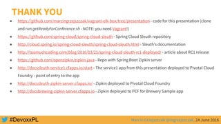 Marcin Grzejszczak @mgrzejszczak, 24 June 2016
THANK YOU
● https://github.com/marcingrzejszczak/vagrant-elk-box/tree/presentation - code for this presentation (clone
and run getReadyForConference.sh - NOTE: you need Vagrant!)
● https://github.com/spring-cloud/spring-cloud-sleuth - Spring Cloud Sleuth repository
● http://cloud.spring.io/spring-cloud-sleuth/spring-cloud-sleuth.html - Sleuth’s documentation
● http://toomuchcoding.com/blog/2016/03/25/spring-cloud-sleuth-rc1-deployed/ - article about RC1 release
● https://github.com/openzipkin/zipkin-java - Repo with Spring Boot Zipkin server
● http://docssleuth-service1.cfapps.io/start - The service1 app from this presentation deployed to Pivotal Cloud
Foundry - point of entry to the app
● http://docssleuth-zipkin-server.cfapps.io/ - Zipkin deployed to Pivotal Cloud Foundry
● http://docsbrewing-zipkin-server.cfapps.io - Zipkin deployed to PCF for Brewery Sample app
 