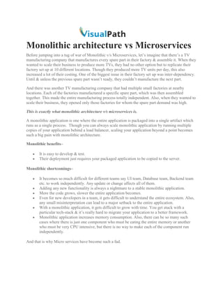 Monolithic architecture vs Microservices
Before jumping into a tug of war of Monolithic v/s Microservices, let’s imagine that there’s a TV
manufacturing company that manufactures every spare part in their factory & assemble it. When they
wanted to scale their business to produce more TVs, they had no other option but to replicate their
factory set up at 10 different locations. Though they produced more TV units per day, this also
increased a lot of their costing. One of the biggest issue in their factory set up was inter-dependency.
Until & unless the previous spare part wasn’t ready, they couldn’t manufacture the next part.
And there was another TV manufacturing company that had multiple small factories at nearby
locations. Each of the factories manufactured a specific spare part, which was then assembled
together. This made the entire manufacturing process totally independent. Also, when they wanted to
scale their business, they opened only those factories for whom the spare part demand was high.
This is exactly what monolithic architecture v/s microservices is.
A monolithic application is one where the entire application is packaged into a single artifact which
runs as a single process. Though you can always scale monolithic application by running multiple
copies of your application behind a load balancer, scaling your application beyond a point becomes
such a big pain with monolithic architecture.
Monolithic benefits–
• It is easy to develop & test.
• Their deployment just requires your packaged application to be copied to the server.
Monolithic shortcomings–
• It becomes so much difficult for different teams say UI team, Database team, Backend team
etc. to work independently. Any update or change affects all of them.
• Adding any new functionality is always a nightmare to a stable monolithic application.
• More the code grows, slower the entire application becomes.
• Even for new developers in a team, it gets difficult to understand the entire ecosystem. Also,
any small misinterpretation can lead to a major setback to the entire application.
• With a monolithic application, it gets difficult to grow with time. You get stuck with a
particular tech-stack & it’s really hard to migrate your application to a better framework.
• Monolithic application increases memory consumption. Also, there can be so many such
cases where there is just one component who must be eating the entire memory or another
who must be very CPU intensive, but there is no way to make each of the component run
independently.
And that is why Micro services have become such a fad.
 