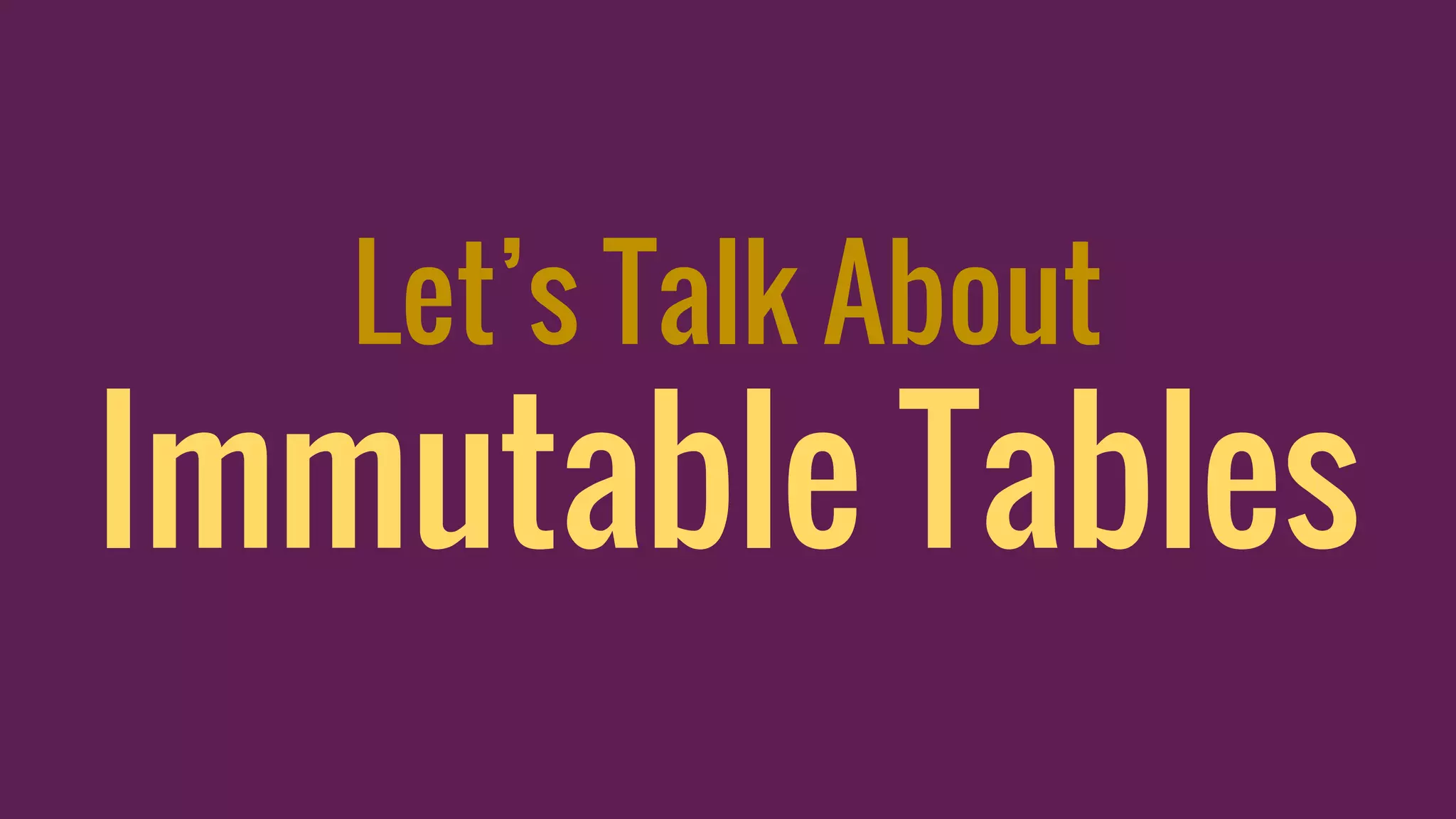 Let’s Talk About
Immutable Tables
 