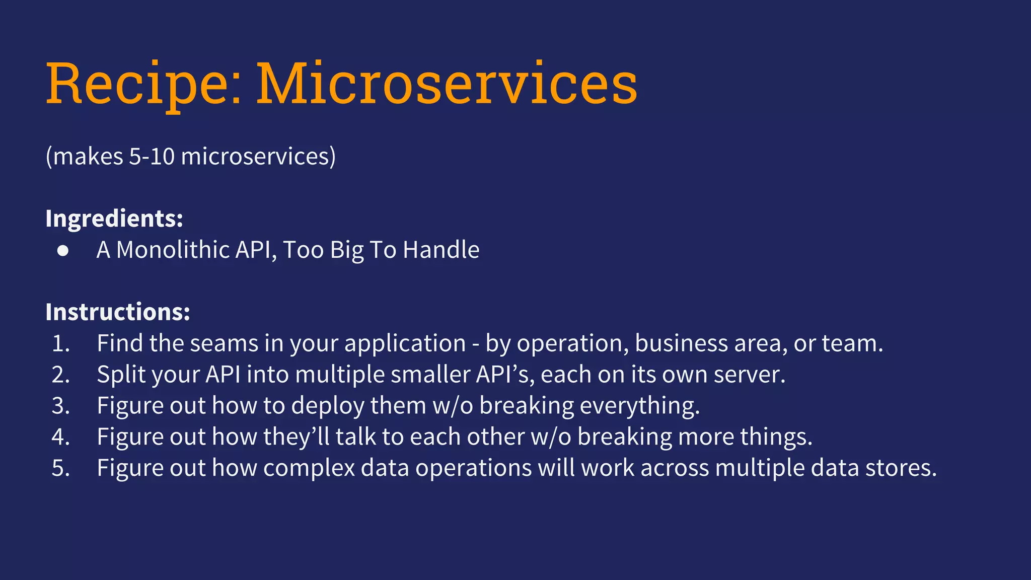 Recipe: Microservices
(makes 5-10 microservices)
Ingredients:
● A Monolithic API, Too Big To Handle
Instructions:
1. Find the seams in your application - by operation, business area, or team.
2. Split your API into multiple smaller API’s, each on its own server.
3. Figure out how to deploy them w/o breaking everything.
4. Figure out how they’ll talk to each other w/o breaking more things.
5. Figure out how complex data operations will work across multiple data stores.
 