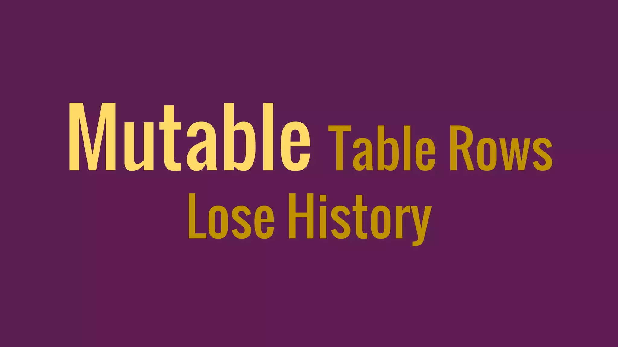 Mutable Table Rows
Lose History
 