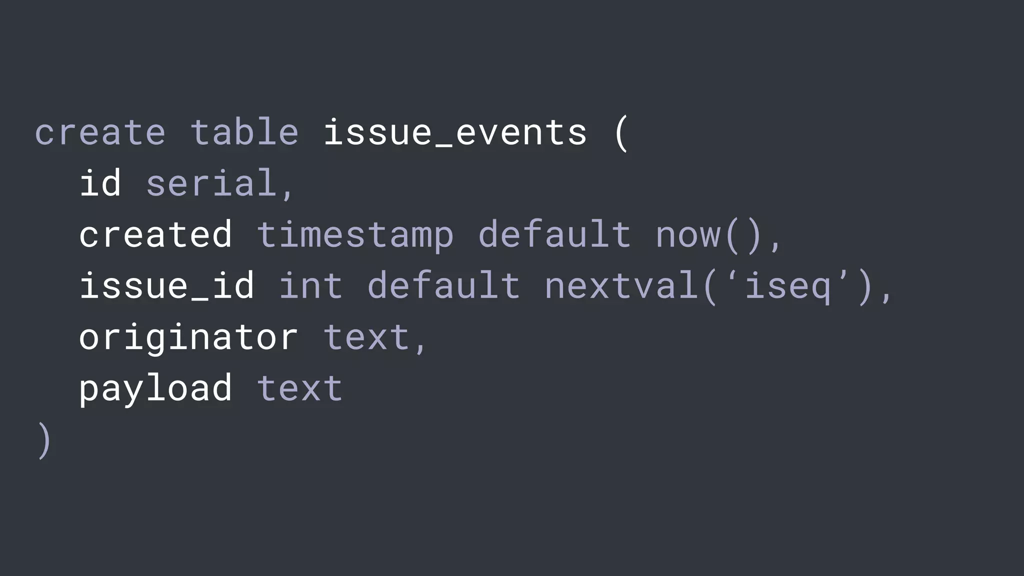 create table issue_events (
id serial,
created timestamp default now(),
issue_id int default nextval(‘iseq’),
originator text,
payload text
)
 