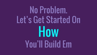 No Problem.
Let’s Get Started On
How
You’ll Build Em
 