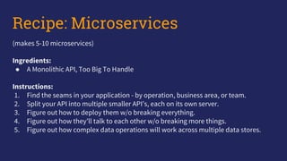 Recipe: Microservices
(makes 5-10 microservices)
Ingredients:
● A Monolithic API, Too Big To Handle
Instructions:
1. Find the seams in your application - by operation, business area, or team.
2. Split your API into multiple smaller API’s, each on its own server.
3. Figure out how to deploy them w/o breaking everything.
4. Figure out how they’ll talk to each other w/o breaking more things.
5. Figure out how complex data operations will work across multiple data stores.
 