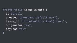 create table issue_events (
id serial,
created timestamp default now(),
issue_id int default nextval(‘iseq’),
originator text,
payload text
)
 