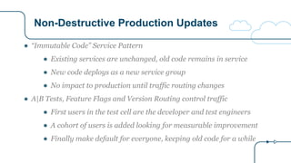Non-Destructive Production Updates
● “Immutable Code” Service Pattern
● Existing services are unchanged, old code remains in service
● New code deploys as a new service group
● No impact to production until traffic routing changes
● A|B Tests, Feature Flags and Version Routing control traffic
● First users in the test cell are the developer and test engineers
● A cohort of users is added looking for measurable improvement
● Finally make default for everyone, keeping old code for a while
 