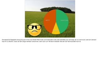 ä
WTF?!
Boilerplate
Useful Code
Die klassische Spaghetti-Lösung hat zwar immer noch Boiler-Plate-Code und funktionalen Code, aber ebenfalls auch viel Code, der nur noch da ist, weil sich niemand
traut ihn zu löschen. Code, bei dem Dinge mehrfach vorkommen, wenn auch zum Teil leicht verändert. Bei dem der Technical Debt hoch ist.
 