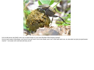 Und wir alle kennen das Gefühl, wenn man mit aller Energie nur noch einen Big Ball of Mud langsam bewegt? 

Und es macht weder richtig Spass, noch kommt man gut voran? Und immer wieder, wenn man in Mist fasst denkt man „ok, das sollte man jetzt prinzipiell sauber
machen“ - tut es aber nicht, weil keine Zeit dazu da ist?
 