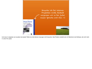Brauche ich bei kleinen
Projekten nicht, deshalb
vergessen wir es bei jeder
neuen Sprache erst mal :-)
Und warum vergessen wir es jedes mal wieder? Weil wir es bei kleinen Lösungen nicht brauchen. Das Problem entsteht erst mit Wachstum der Software, die nicht mehr
in unser Hirn passt.
 