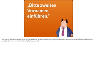 „Bitte zweiten
Vornamen
einführen.“
Wer - wie ich - solche Architekturen schon mehrfach gebaut hat, ist nach einer Weile genervt von Ihnen. Spätestens, wenn der Pointy Haired Boss um die Ecke kommt
und fragt, ob er bitte den zweiten Vornamen ins Formular haben kann.
 