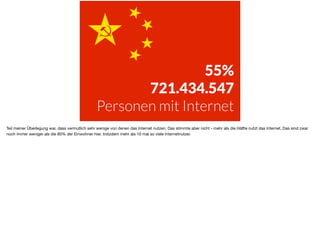 55%
721.434.547
Personen mit Internet
Teil meiner Überlegung war, dass vermutlich sehr wenige von denen das Internet nutzen. Das stimmte aber nicht - mehr als die Hälfte nutzt das Internet. Das sind zwar
noch immer weniger als die 80% der Einwohner hier, trotzdem mehr als 10 mal so viele Internetnutzer.
 