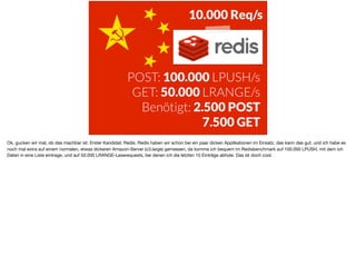 POST: 100.000 LPUSH/s
GET: 50.000 LRANGE/s
Benötigt: 2.500 POST
7.500 GET
10.000 Req/s
Ok, gucken wir mal, ob das machbar ist. Erster Kandidat: Redis. Redis haben wir schon bei ein paar dicken Applikationen im Einsatz, das kann das gut. und ich habe es
noch mal extra auf einem normalen, etwas dickeren Amazon-Server (c3.large) gemessen, da komme ich bequem im Redisbenchmark auf 100.000 LPUSH, mit dem ich
Daten in eine Liste eintrage, und auf 50.000 LRANGE-Leserequests, bei denen ich die letzten 10 Einträge abhole. Das ist doch cool.
 