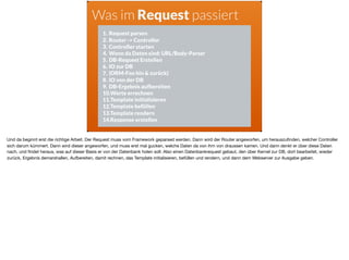 Was im Request passiert
1. Request parsen
2. Router -> Controller
3. Controller starten
4. Wenn da Daten sind: URL/Body-Parser
5. DB-Request Erstellen
6. IO zur DB
7. (ORM-Foo hin & zurück)
8. IO von der DB
9. DB-Ergebnis aufbereiten
10.Werte errechnen
11.Template initialisieren
12.Template befüllen
13.Template rendern
14.Response erstellen
Und da beginnt erst die richtige Arbeit. Der Request muss vom Framework geparsed werden. Dann wird der Router angeworfen, um herauszuﬁnden, welcher Controller
sich darum kümmert. Dann wird dieser angeworfen, und muss erst mal gucken, welche Daten da von ihm von draussen kamen. Und dann denkt er über diese Daten
nach, und ﬁndet heraus, was auf dieser Basis er von der Datenbank holen soll. Also einen Datenbankrequest gebaut, den über Kernel zur DB, dort bearbeitet, wieder
zurück, Ergebnis demarshallen, Aufbereiten, damit rechnen, das Template initialisieren, befüllen und rendern, und dann dem Webserver zur Ausgabe geben.
 