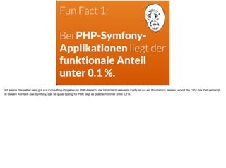 Fun Fact 1:  
Bei PHP-Symfony-
Applikationen liegt der
funktionale Anteil  
unter 0.1 %.
Ich kenne das selbst sehr gut aus Consulting-Projekten im PHP-Bereich: der tatsächlich relevante Code ist nur ein Bruchstück dessen, womit die CPU ihre Zeit verbringt.
In diesem Kontext - bei Symfony, das ist quasi Spring für PHP, liegt es praktisch immer unter 0.1%.
 