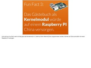 Fun Fact 3:  
Das Gästebuch als
Kernelmodul würde
auf einem Raspberry PI
China versorgen.
Und noch ein Fun-Fact: wenn wir das ganze als Kernelmodul in C direkt auf dem ethernet-Driver programmieren würden, könnten wir China vermutlich mit einem
Raspberry PI versorgen.
 
