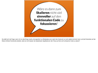 Wäre es dann zum
Skalieren nicht viel
sinnvoller auf den
funktionalen Code zu
fokussieren?
Da stellt sich die Frage: wenn ich so viele Dinge mache, die eigentlich nur Boilerplate sind, damit der Code sich um sich selbst kümmern kann und der Entwickler auf der
Ebene höherer Konstrukte arbeitet, wäre es nicht besser, bei skalierbaren Applikationen den Fokus auf den echt wirksamen Code zu setzen?
 
