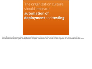 The organization culture
should embrace
automation of
deployment and testing.
Und am Ende soll die Organisationskultur das ganze auch automatisieren können, damit ich schnell skalieren kann - und auch schnell entwickeln kann.

Und während ich die Aspekte Agilität, Developereﬃzienz und Agilität normalerweise liebe, verzichte ich heute zugunsten der Zeit und der Skalierbarkeit darauf.
 