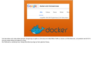 Und das haben auch viele andere gemerkt. Google sagt, es gäbe zur Zeit etwa eine halbe Million Treﬀer zu Docker und MicroServices, und praktisch seit 2014/15
kommen beide häuﬁg nicht alleine zur Party. 

Die Treﬀerzahl zu JavaScript bzw. Nodejs MicroServices liegt auf dem gleichen Niveau.
 