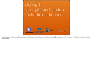 Outing 1:
Ja, es gibt auch andere
Tools, die das können.
Das ist längst nicht der einzige Lösungsweg, man könnte das auch mit Kubernetes, Rancher, Mesos, Deis und vielen anderen machen - ich bleibe heute bei den Docker-
eigenen Tools.
 