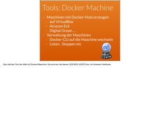 Tools: Docker Machine
- Maschinen mit Docker-Host erzeugen
- auf VirtualBox
- Amazon Eck
- Digital Ocean …
- Verwaltung der Maschinen
- Docker-CLI auf die Maschine wechseln
- Listen , Stoppen etc
Das nächste Tool der Wahl ist Docker-Maschine. Da kommen die kleinen DOCKER_HOSTS her, mit diversen Interfaces.
 