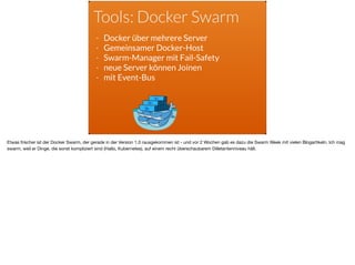 Tools: Docker Swarm
- Docker über mehrere Server
- Gemeinsamer Docker-Host
- Swarm-Manager mit Fail-Safety
- neue Server können Joinen
- mit Event-Bus
Etwas frischer ist der Docker Swarm, der gerade in der Version 1.0 rausgekommen ist - und vor 2 Wochen gab es dazu die Swarm Week mit vielen Blogartikeln. Ich mag
swarm, weil er Dinge, die sonst kompliziert sind (Hallo, Kubernetes), auf einem recht überschaubarem Dilletantenniveau hält.
 