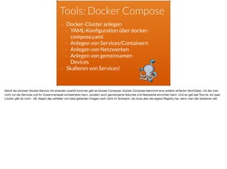 Tools: Docker Compose
- Docker-Cluster anlegen
- YAML-Konﬁguration über docker-
compose.yaml
- Anlegen von Services/Containern
- Anlegen von Netzwerken
- Anlegen von gemeinsamen
Devices
- Skalieren von Services!
Damit die diversen Docker-Service mit einander zurecht kommen gibt es Docker Compose. Docker Compose bekommt eine wirklich einfache Yaml-Datei, mit der man
nicht nur die Services und Ihr Zusammenspiel orchestrieren kann, sondern auch gemeinsame Volumes und Netzwerke einrichten kann. Und so geil das Tool ist, ein paar
Lücken gibt es noch - zB. klappt das verteilen von lokal gebauten Images noch nicht im Schwarm, da muss also die eigene Registry her, wenn man den bedienen will.
 