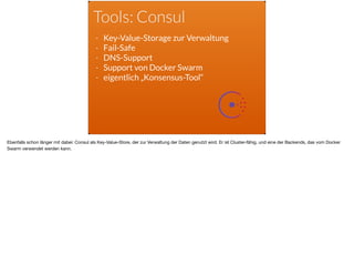 Tools: Consul
- Key-Value-Storage zur Verwaltung
- Fail-Safe
- DNS-Support
- Support von Docker Swarm
- eigentlich „Konsensus-Tool“
Ebenfalls schon länger mit dabei: Consul als Key-Value-Store, der zur Verwaltung der Daten genutzt wird. Er ist Cluster-fähig, und eine der Backends, das vom Docker
Swarm verwendet werden kann.
 