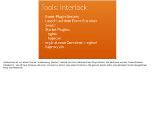 Tools: Interlock
- Event-Plugin-System
- Lauscht auf dem Event-Bus eines
Swarm
- Startet Plugins:
- nginx
- haproxy
- ergänzt neue Container in nginx/
haproxy ein
Und kommen wir zum letzten Tool der Orchestrierung: Interlock. Interlock nennt sich selbst ein Event-Plugin-System, das alle Events aus dem Docker-Schwarm
mitbekommt - also zB neue Container, die joinen. Und wenn er erkennt, dass diese Container zu http geroutet werden sollen, dann aktualisiert er den dazugehörigen
Proxy oder Webserver.
 