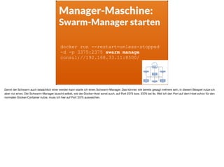 Manager-Maschine:
Swarm-Manager starten
docker run --restart=unless-stopped
-d -p 3375:2375 swarm manage
consul://192.168.33.11:8500/
Damit der Schwarm auch tatsächlich einer werden kann starte ich einen Schwarm-Manager. Das können wie bereits gesagt mehrere sein, in diesem Beispiel nutze ich
aber nur einen. Der Schwarm-Manager lauscht selbst, wie der Docker-Host sonst auch, auf Port 2375 bzw. 2376 bei tls. Weil ich den Port auf dem Host schon für den
normalen Docker-Container nutze, muss ich hier auf Port 3375 ausweichen.
 