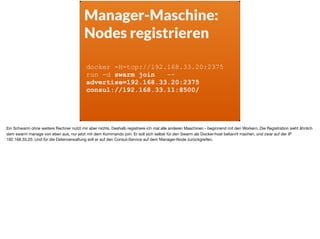 Manager-Maschine:
Nodes registrieren
docker -H=tcp://192.168.33.20:2375
run -d swarm join --
advertise=192.168.33.20:2375
consul://192.168.33.11:8500/
Ein Schwarm ohne weitere Rechner nutzt mir aber nichts. Deshalb registriere ich mal alle anderen Maschinen - beginnend mit den Workern. Die Registration sieht ähnlich
dem swarm manage von eben aus, nur jetzt mit dem Kommando join. Er soll sich selbst für den Swarm als Docker-host bekannt machen, und zwar auf der IP
192.168.33.20. Und für die Datenverwaltung soll er auf den Consul-Service auf dem Manager-Node zurückgreifen.
 