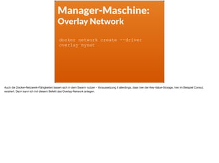Manager-Maschine:
Overlay Network
docker network create --driver
overlay mynet
Auch die Docker-Netzwerk-Fähigkeiten lassen sich in dem Swarm nutzen - Voraussetzung it allerdings, dass hier der Key-Value-Storage, hier im Beispiel Consul,
existiert. Dann kann ich mit diesem Befehl das Overlay-Network anlegen.
 