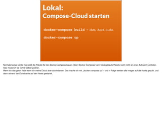 Lokal:
Compose-Cloud starten
docker-compose build - öhm, doch nicht.
docker-compose up
Normalerweise würde man jetzt die Pakete für den Docker-compose bauen. Aber: Docker-Compose kann lokal gebaute Pakete noch nicht an einen Schwarm verteilen.
Also muss ich sie vorher selbst pushen. 

Wenn ich das getan habe kann ich meine Cloud aber durchstarten. Das mache ich mit „docker compose up“ - und in Folge werden alle Images auf alle hosts gepullt, und
dann anhand der Constraints auf den Hosts gestartet.
 
