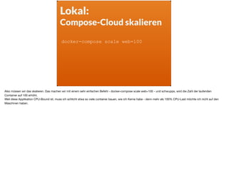 Lokal:
Compose-Cloud skalieren
docker-compose scale web=100
Also müssen wir das skalieren. Das machen wir mit einem sehr einfachen Befehl - docker-compose scale web=100 - und schwupps, wird die Zahl der laufenden
Container auf 100 erhöht. 

Weil diese Applikation CPU-Bound ist, muss ich schlicht etwa so viele container bauen, wie ich Kerne habe - denn mehr als 100% CPU-Last möchte ich nicht auf den
Maschinen haben.
 