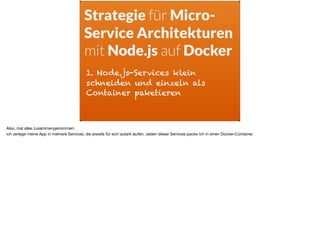 Strategie für Micro-
Service Architekturen
mit Node.js auf Docker
1. Node.js-Services klein
schneiden und einzeln als
Container paketieren
Also, mal alles zusammengenommen: 

ich zerlege meine App in mehrere Services, die jeweils für sich autark laufen. Jeden dieser Services packe ich in einen Docker-Container.
 