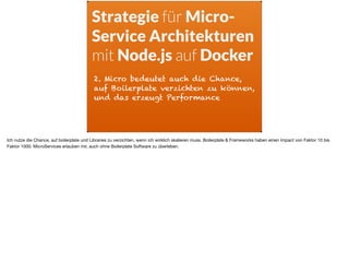 2. Micro bedeutet auch die Chance,
auf Boilerplate verzichten zu können,
und das erzeugt Performance
Strategie für Micro-
Service Architekturen
mit Node.js auf Docker
Ich nutze die Chance, auf boilerplate und Libraries zu verzichten, wenn ich wirklich skalieren muss. Boilerplate & Frameworks haben einen Impact von Faktor 10 bis
Faktor 1000. MicroServices erlauben mir, auch ohne Boilerplate Software zu überleben.
 