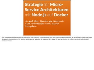 4. und über Dienste wie interlock
auch unmittelbar nach aussen
freigeben.
Strategie für Micro-
Service Architekturen
mit Node.js auf Docker
Über Dienste wie interlock integriere ich neue Dienste oder zusätzliche Container implizit, ohne dass zusätzlicher Aufwand ensteht. Mit den aktuellen Docker-Tools ist die
Schwelle zur Konﬁguration und zur Nutzung deutlich geringer geworden, als dies vorher der Fall war. Ich habe den Komfort von PAAS, ohne mich an einen Anbieter
binden zu müssen.
 