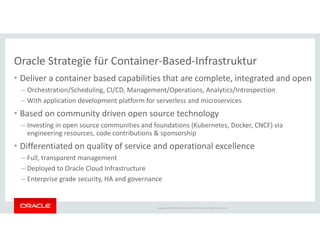 Copyright © 2018 Oracle and/or its affiliates. All rights reserved. |
Oracle Strategie für Container-Based-Infrastruktur
• Deliver a container based capabilities that are complete, integrated and open
– Orchestration/Scheduling, CI/CD, Management/Operations, Analytics/Introspection
– With application development platform for serverless and microservices
• Based on community driven open source technology
– Investing in open source communities and foundations (Kubernetes, Docker, CNCF) via
engineering resources, code contributions & sponsorship
• Differentiated on quality of service and operational excellence
– Full, transparent management
– Deployed to Oracle Cloud Infrastructure
– Enterprise grade security, HA and governance
 