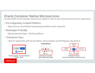 Copyright © 2018 Oracle and/or its affiliates. All rights reserved. |
Oracle Container Native Microservices
An open (CNCF and Istio based), cloud neutral, platform makes it easy to develop microservices applications
• Pre-integrated, Curated Platform
– Open Source, Cloud Native Computing Foundation stack using Istio
• Developer Friendly
– Opinionated but Open; API first platform
• Enterprise Class
– Built on Kubernetes with Service Mesh, Service Broker and API Registry; Ops Built In
Service
Broker
Enterprise Class:
Istio Service Mesh & Infrastructure
Service
Mesh
API Registry
Pre-Integrated, Curated Plaform
CNCF + Istio
Developer Friendly:
Opinionated But Open
APIREST
Ops
 