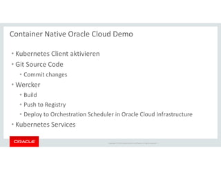 Copyright © 2018 Oracle and/or its affiliates. All rights reserved. |
Container Native Oracle Cloud Demo
• Kubernetes Client aktivieren
• Git Source Code
• Commit changes
• Wercker
• Build
• Push to Registry
• Deploy to Orchestration Scheduler in Oracle Cloud Infrastructure
• Kubernetes Services
 
