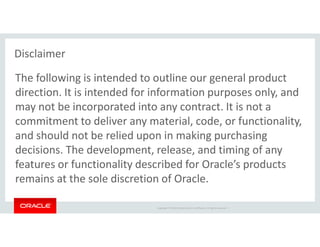 Copyright © 2018 Oracle and/or its affiliates. All rights reserved. |
The following is intended to outline our general product
direction. It is intended for information purposes only, and
may not be incorporated into any contract. It is not a
commitment to deliver any material, code, or functionality,
and should not be relied upon in making purchasing
decisions. The development, release, and timing of any
features or functionality described for Oracle’s products
remains at the sole discretion of Oracle.
Disclaimer
 