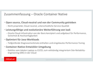 Copyright © 2018 Oracle and/or its affiliates. All rights reserved. |
Zusammenfassung – Oracle Container Native
• Open source, Cloud-neutral und von der Community getrieben
– Nicht proprietär, Cloud-neutral, unterschiedliche Service-Qualität
• Leistungsfähige und evolutionäre Weiterführung von IaaS
– Oracle-Cloud-Infrastruktur von der Basis konzipiert und aufgebaut für Performance,
Sicherheit & Hochverfügbarkeit
• Optimiert für Java-Workloads
– Tiefgreifende Diagnosemerkmale enthalten und eingebautes Performance-Tuning
• Container-Native-Entwickler-Umgebung
– Nahtlos vom lokalen Laptop zu CI/CD, zum vollständig integriertem Site-Reliability-
Engineering (SRE) in der Cloud
 
