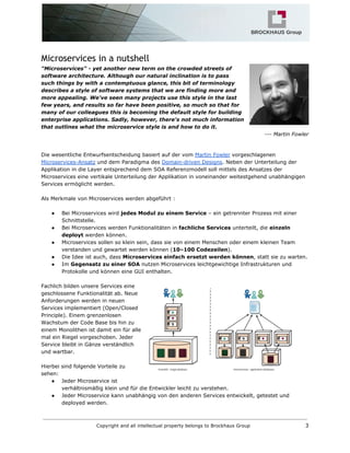 Microservices in a nutshell
"Microservices" - yet another new term on the crowded streets of
software architecture. Although our natural inclination is to pass
such things by with a contemptuous glance, this bit of terminology
describes a style of software systems that we are finding more and
more appealing. We've seen many projects use this style in the last
few years, and results so far have been positive, so much so that for
many of our colleagues this is becoming the default style for building
enterprise applications. Sadly, however, there's not much information
that outlines what the microservice style is and how to do it.
--- Martin Fowler
Die wesentliche Entwurfsentscheidung basiert auf der vom​​Martin Fowler​vorgeschlagenen
Microservices-Ansatz​und dem Paradigma des​​Domain-driven Designs​. Neben der Unterteilung der
Applikation in die Layer entsprechend dem SOA Referenzmodell soll mittels des Ansatzes der
Microservices eine vertikale Unterteilung der Applikation in voneinander weitestgehend unabhängigen
Services ermöglicht werden.
Als Merkmale von Microservices werden abgeführt :
● Bei Microservices wird ​jedes Modul zu einem Service​– ein getrennter Prozess mit einer
Schnittstelle.
● Bei Microservices werden Funktionalitäten in ​fachliche Services​unterteilt, die ​einzeln
deployt​werden können.
● Microservices sollen so klein sein, dass sie von einem Menschen oder einem kleinen Team
verstanden und gewartet werden können (​10–100 Codezeilen​).
● Die Idee ist auch, dass ​Microservices einfach ersetzt werden können​, statt sie zu warten.
● Im ​Gegensatz zu einer SOA​nutzen Microservices leichtgewichtige Infrastrukturen und
Protokolle und können eine GUI enthalten.
Fachlich bilden unsere Services eine
geschlossene Funktionalität ab. Neue
Anforderungen werden in neuen
Services implementiert (Open/Closed
Principle). Einem grenzenlosen
Wachstum der Code Base bis hin zu
einem Monolithen ist damit ein für alle
mal ein Riegel vorgeschoben. Jeder
Service bleibt in Gänze verständlich
und wartbar.
Hierbei sind folgende Vorteile zu
sehen:
● Jeder Microservice ist
verhältnismäßig klein und für die Entwickler leicht zu verstehen.
● Jeder Microservice kann unabhängig von den anderen Services entwickelt, getestet und
deployed werden.
Copyright and all intellectual property belongs to Brockhaus Group 3
 