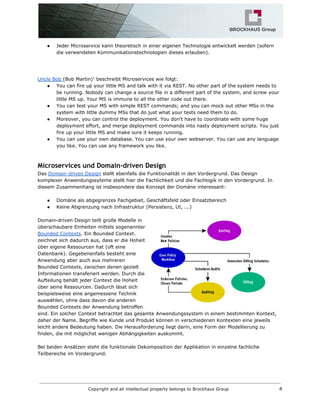 ● Jeder Microservice kann theoretisch in einer eigenen Technologie entwickelt werden (sofern
die verwendeten Kommunikationstechnologien dieses erlauben).
Uncle Bob​​(Bob Martin)​1​
beschreibt Microservices wie folgt:
● You can fire up your little MS and talk with it via REST. No other part of the system needs to
be running. Nobody can change a source file in a different part of the system, and screw your
little MS up. Your MS is immune to all the other code out there.
● You can test your MS with simple REST commands; and you can mock out other MSs in the
system with little dummy MSs that do just what your tests need them to do.
● Moreover, you can control the deployment. You don't have to coordinate with some huge
deployment effort, and merge deployment commands into nasty deployment scripts. You just
fire up your little MS and make sure it keeps running.
● You can use your own database. You can use your own webserver. You can use any language
you like. You can use any framework you like.
Microservices und Domain-driven Design
Das​​Domain-driven Design​stellt ebenfalls die Funktionalität in den Vordergrund. Das Design
komplexer Anwendungssyteme stellt hier die Fachlichkeit und die Fachlogik in den Vordergrund. In
diesem Zusammenhang ist insbesondere das Konzept der Domäne interessant:
● Domäne als abgegrenzes Fachgebiet, Geschäftsfeld oder Einsatzbereich
● Keine Abgrenzung nach Infrastruktur (Persistenz, UI, ...)
Domain-driven Design teilt große Modelle in
überschaubare Einheiten mittels sogenannter
Bounded Contexts​. Ein Bounded Context.
zeichnet sich dadurch aus, dass er die Hoheit
über eigene Ressourcen hat (oft eine
Datenbank). Gegebenenfalls besteht eine
Anwendung aber auch aus mehreren
Bounded Contexts, zwischen denen gezielt
Informationen transferiert werden. Durch die
Aufteilung behält jeder Context die Hoheit
über seine Ressourcen. Dadurch lässt sich
beispielsweise eine angemessene Technik
auswählen, ohne dass davon die anderen
Bounded Contexts der Anwendung betroffen
sind. Ein solcher Context betrachtet das gesamte Anwendungssystem in einem bestimmten Kontext,
daher der Name. Begriffe wie Kunde und Produkt können in verschiedenen Kontexten eine jeweils
leicht andere Bedeutung haben. Die Herausforderung liegt darin, eine Form der Modellierung zu
finden, die mit möglichst wenigen Abhängigkeiten auskommt.
Bei beiden Ansätzen steht die funktionale Dekomposition der Applikation in einzelne fachliche
Teilbereiche im Vordergrund.
Copyright and all intellectual property belongs to Brockhaus Group 4
 
