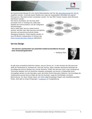 Als illustrierendes Beispiel für eine solche Dekomposition soll hier das​​Aktivitätenmodell​der​​ISA 95
angeführt werden. Innerhalb dieses Modells kann jede der dargestellten Aktivitäten als eigener
Microservice / Bounded Context verstanden werden. Für das MDS Toolset müssten diese Elemente
identifiziert werden.
Die interne Architektur der Services steht
prinzipiell nicht im Vordergrund, sollte aber
Aspekte der Kommunikation und der Integration
berücksichtigen.
Hierzu sollte jeder Service mittels binärer
Aufrufe, Aufrufen über Web Services und RESTful
Services und asynchrone Aufrufe mittels
Messaging Systemen. Diese Aspekte werden im
Java EE Bereich insbesondere im Kontext des
Entity Control Boundary-Patterns​addressiert.
Service Design
"Ein Service repräsentiert ein potentiell wiederverwendbares Konzept
einer Anwendungsdomäne"
--- Wolfgang Pleus
Es gibt keine einheitliche Definition dessen, was ein Service ist. In dem Kontext der Microservices
steht die Fachlichkeit im Vordergrund, nicht die Technik, daher scheiden technische Merkmale als
Grundlage des Service Designs aus und der fachliche 'Inhalt' des Services rückt in den Vordergrund.
Technische Aspekte sind von fachlichen Aspekten entkoppelt und können im Bedarfsfall leicht
hinzugefügt werden (zu den Boundary Layer des Entity Control Boundary Patterns). Die Grundlage der
Implementierung des Service bildet der Service Kontrakt, vulgo die Schnittstelle und deren
Beschreibung. Für deren Design lassen sich keine allgemeingültigen Regeln oder Qualitätsmassstäbe
finden, doch gibt es einige Anregungen /​​Guidelines​zur Ausgestaltung.
Copyright and all intellectual property belongs to Brockhaus Group 5
 