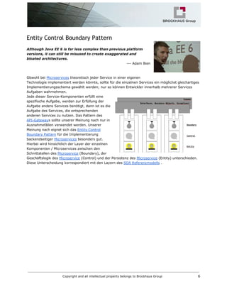 Entity Control Boundary Pattern
Although Java EE 6 is far less complex than previous platform
versions, it can still be misused to create exaggerated and
bloated architectures.
--- Adam Bien
Obwohl bei​​Microservices​theoretisch jeder Service in einer eigenen
Technologie implementiert werden könnte, sollte für die einzelnen Services ein möglichst gleichartiges
Implementierungsschema gewählt werden; nur so können Entwickler innerhalb mehrerer Services
Aufgaben wahrnehmen.
Jede dieser Service-Komponenten erfüllt eine
spezifische Aufgabe, werden zur Erfüllung der
Aufgabe andere Services benötigt, dann ist es die
Aufgabe des Services, die entsprechenden
anderen Services zu nutzen. Das Pattern des
API-Gateway​s sollte unserer Meinung nach nur in
Ausnahmefällen verwendet werden. Unserer
Meinung nach eignet sich das​​Entity Control
Boundary Pattern​für die Implementierung
backendseitiger​​Microservices​besonders gut.
Hierbei wird hinsichtlich der Layer der einzelnen
Komponenten / Microservices zwischen den
Schnittstellen des​​Microservice​(Boundary), der
Geschäftslogik des​​Microservice​(Control) und der Persistenz des​​Microservice​(Entity) unterschieden.
Diese Unterscheidung korrespondiert mit den Layern des​​SOA Referenzmodells​.
Copyright and all intellectual property belongs to Brockhaus Group 6
 