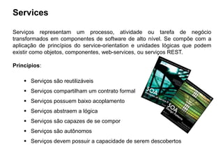 Services
Serviços representam um processo, atividade ou tarefa de negócio
transformados em componentes de software de alto nível. Se compõe com a
aplicação de princípios do service-orientation e unidades lógicas que podem
existir como objetos, componentes, web-services, ou serviços REST.
Princípios:
 Serviços são reutilizáveis
 Serviços compartilham um contrato formal
 Serviços possuem baixo acoplamento
 Serviços abstraem a lógica
 Serviços são capazes de se compor
 Serviços são autônomos
 Serviços devem possuir a capacidade de serem descobertos
 